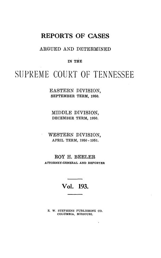 handle is hein.statereports/rcadsctn0193 and id is 1 raw text is: REPORTS OF CASES
ARGUED AND DETERMINED
IN THE
SUPREME COURT OF TENNESSEE

EASTERN DIVISION,
SEPTEMBER TERM, 1950.
MIDDLE DIVISION,
DECEMBER TERM, 1950.
WESTERN DIVISION,
APRIL TERM, 1950-1951.
ROY H. BEELER
ATTORNEY-GENERAL AND REPORTER
Vol. 193.

E. W. STEPHENS PUBLISHING CO.
COLUMBIA, MISSOURI.



