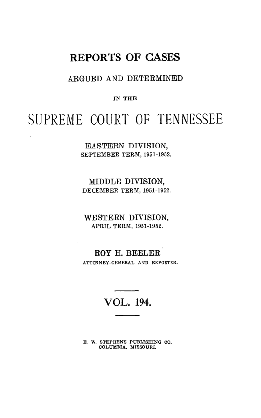 handle is hein.statereports/rcadsctn0194 and id is 1 raw text is: REPORTS OF CASES
ARGUED AND DETERMINED
IN THE

SUPREME

COURT OF TENNESSEE

EASTERN DIVISION,
SEPTEMBER TERM, 1951-1952.
MIDDLE DIVISION,
DECEMBER TERM, 1951-1952.
WESTERN DIVISION,
APRIL TERM, 1951-1952.
ROY H. BEELER
ATTORNEY-GENERAL AND REPORTER.
VOL. 194.

E. W. STEPHENS PUBLISHING CO.
COLUMBIA. MISSOURI.


