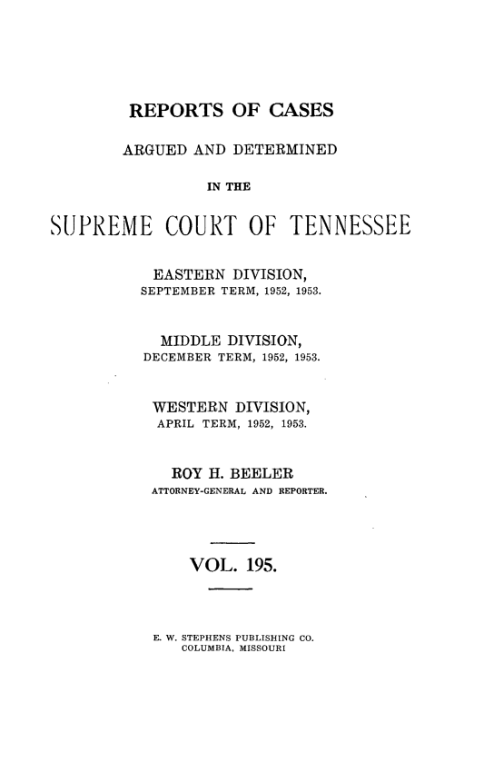 handle is hein.statereports/rcadsctn0195 and id is 1 raw text is: REPORTS OF CASES
ARGUED AND DETERMINED
IN THE
SUPREME COURT OF TENNESSEE

EASTERN DIVISION,
SEPTEMBER TERM, 1952, 1953.
MIDDLE DIVISION,
DECEMBER TERM, 1952, 1953.
WESTERN DIVISION,
APRIL TERM, 1952, 1953.
ROY H. BEELER
ATTORNEY-GENERAL AND REPORTER.
VOL. 195.

E. W. STEPHENS PUBLISHING CO.
COLUMBIA. MISSOURI


