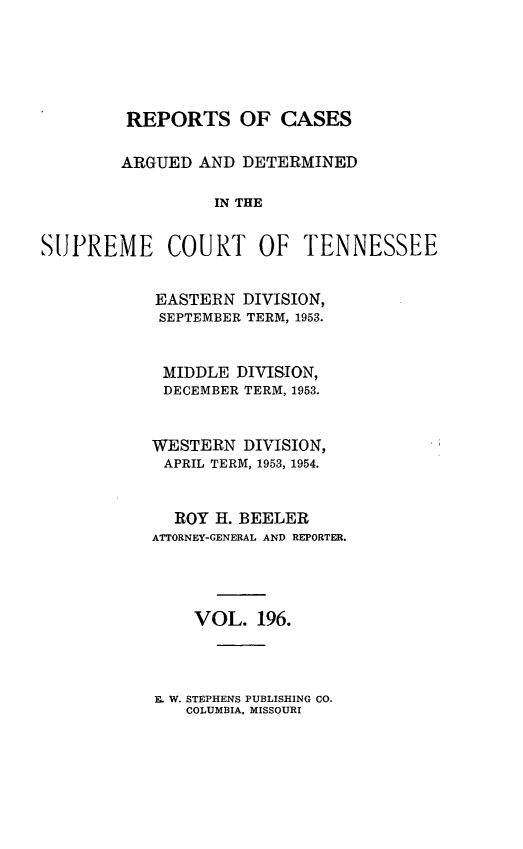 handle is hein.statereports/rcadsctn0196 and id is 1 raw text is: REPORTS OF CASES
ARGUED AND DETERMINED
IN THE
SUPREME COURT OF TENNESSEE
EASTERN DIVISION,
SEPTEMBER TERM, 1953.
MIDDLE DIVISION,
DECEMBER TERM, 1953.
WESTERN DIVISION,
APRIL TERM, 1953, 1954.
ROY H. BEELER
ATTORNEY-GENERAL AND REPORTER.
VOL. 196.

E. W. STEPHENS PUBLISHING CO.
COLUMBIA, MISSOURI


