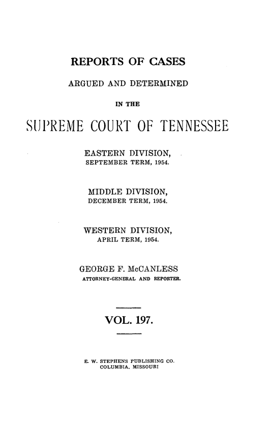 handle is hein.statereports/rcadsctn0197 and id is 1 raw text is: REPORTS OF CASES
ARGUED AND DETERMINED
IN THE
SUPREME COURT OF TENNESSEE

EASTERN DIVISION,
SEPTEMBER TERM, 1954.
MIDDLE DIVISION,
DECEMBER TERM, 1954.
WESTERN DIVISION,
APRIL TERM, 1954.
GEORGE F. McCANLESS
ATTORNEY-GENERAL AND REPORTER.
VOL. 197.

E. W. STEPHENS PUBLISHING CO.
COLUMBIA. MISSOURI


