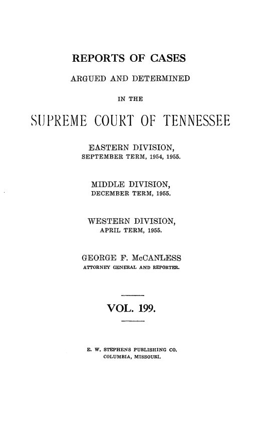 handle is hein.statereports/rcadsctn0199 and id is 1 raw text is: REPORTS OF CASES
ARGUED AND DETERMINED
IN THE
SUPREME COURT OF TENNESSEE

EASTERN DIVISION,
SEPTEMBER TERM, 1954, 1955.
MIDDLE DIVISION,
DECEMBER TERM, 1955.
WESTERN DIVISION,
APRIL TERM, 1955.
GEORGE F. McCANLESS
ATTORNEY GENERAL AND REPORTER.
VOL. 199.

E. W. STEPHENS PUBLISHING CO.
COLUMBIA, MISSOURI.


