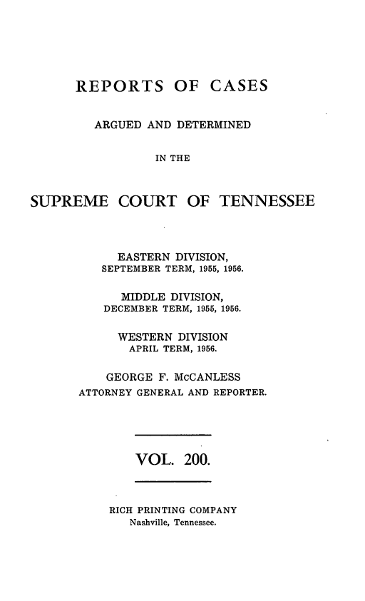 handle is hein.statereports/rcadsctn0200 and id is 1 raw text is: REPORTS OF CASES
ARGUED AND DETERMINED
IN THE
SUPREME COURT OF TENNESSEE

EASTERN DIVISION,
SEPTEMBER TERM, 1955, 1956.
MIDDLE DIVISION,
DECEMBER TERM, 1955, 1956.
WESTERN DIVISION
APRIL TERM, 1956.
GEORGE F. McCANLESS
ATTORNEY GENERAL AND REPORTER.

VOL. 200.

RICH PRINTING COMPANY
Nashville, Tennessee.


