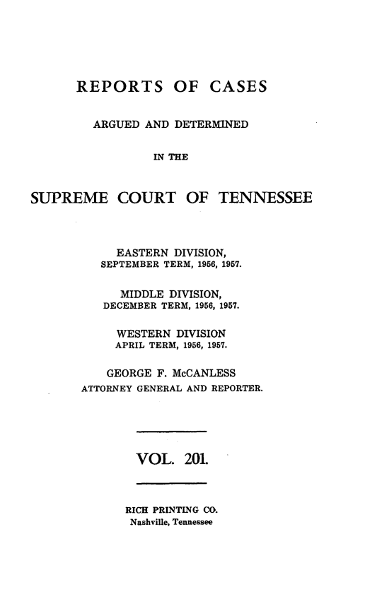handle is hein.statereports/rcadsctn0201 and id is 1 raw text is: REPORTS OF CASES
ARGUED AND DETERMINED
IN THE
SUPREME COURT OF TENNESSEE

EASTERN DIVISION,
SEPTEMBER TERM, 1956, 1957.
MIDDLE DIVISION,
DECEMBER TERM, 1956, 1957.
WESTERN DIVISION
APRIL TERM, 1956, 1957.
GEORGE F. McCANLESS
ATTORNEY GENERAL AND REPORTER.

VOL. 201.

RICH PRINTING CO.
Nashville, Tennessee


