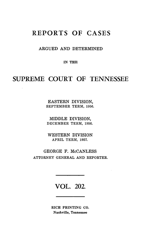 handle is hein.statereports/rcadsctn0202 and id is 1 raw text is: REPORTS

OF CASES

ARGUED AND DETERMINED
IN THE
SUPREME COURT OF TENNESSEE

EASTERN DIVISION,
SEPTEMBER TERM, 1956.
MIDDLE DIVISION,
DECEMBER TERM, 1956.
WESTERN DIVISION
APRIL TERM, 1957.
GEORGE F. McCANLESS
ATTORNEY GENERAL AND REPORTER.

VOL. 202.

RICH PRINTING CO.
Nashville, Tennessee


