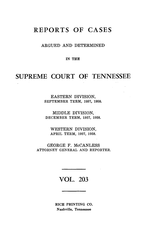 handle is hein.statereports/rcadsctn0203 and id is 1 raw text is: REPORTS OF CASES
ARGUED AND DETERMINED
IN THE
SUPREME COURT OF TENNESSEE
EASTERN DIVISION,
SEPTEMBER TERM, 1957, 1958.
MIDDLE DIVISION,
DECEMBER TERM, 1957, 1958.
WESTERN DIVISION,
APRIL TERM, 1957, 1958.
GEORGE F. McCANLESS
ATTORNEY GENERAL AND REPORTER.
VOL. 203
RICH PRINTING CO.
Nashville, Tennessee


