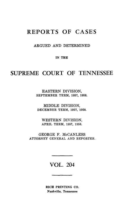 handle is hein.statereports/rcadsctn0204 and id is 1 raw text is: REPORTS OF

CASES

ARGUED AND DETERMINED
IN THE
SUPREME COURT OF TENNESSEE

EASTERN DIVISION,
SEPTEMBER TERM, 1957, 1958.
MIDDLE DIVISION,
DECEMBER TERM, 1957, 1958.
WESTERN DIVISION,
APRIL TERM, 1957, 1958.
GEORGE F. McCANLESS
ATTORNEY GENERAL AND REPORTER.
VOL. 204
RICH PRINTING CO.
Nashville, Tennessee


