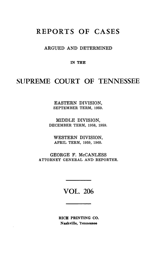handle is hein.statereports/rcadsctn0206 and id is 1 raw text is: REPORTS OF CASES
ARGUED AND DETERMINED
IN THE
SUPREME COURT OF TENNESSEE
EASTERN DIVISION,
SEPTEMBER TERM, 1959.
MIDDLE DIVISION,
DECEMBER TERM, 1958, 1959.
WESTERN DIVISION,
APRIL TERM, 1959, 1960.
GEORGE F. McCANLESS
ATTORNEY GENERAL AND REPORTER.
VOL. 206
RICH PRINTING CO.
Nashville, Tennessee


