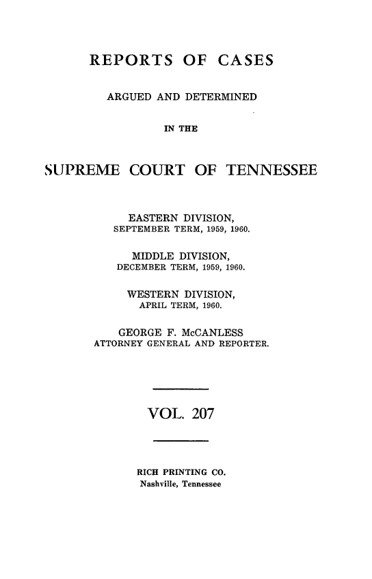 handle is hein.statereports/rcadsctn0207 and id is 1 raw text is: REPORTS OF CASES
ARGUED AND DETERMINED
IN THE
SUPREME COURT OF TENNESSEE
EASTERN DIVISION,
SEPTEMBER TERM, 1959, 1960.
MIDDLE DIVISION,
DECEMBER TERM, 1959, 1960.
WESTERN DIVISION,
APRIL TERM, 1960.
GEORGE F. McCANLESS
ATTORNEY GENERAL AND REPORTER.
VOL. 207
RICH PRINTING CO.
Nashville, Tennessee



