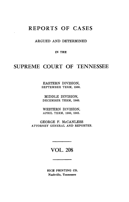 handle is hein.statereports/rcadsctn0208 and id is 1 raw text is: REPORTS OF CASES
ARGUED AND DETERMINED
IN THE
SUPREME COURT OF TENNESSEE

EASTERN DIVISION,
SEPTEMBER TERM, 1960.
MIDDLE DIVISION,
DECEMBER TERM, 1960.
WESTERN DIVISION,
APRIL TERM, 1960, 1961.
GEORGE F. McCANLESS
ATTORNEY GENERAL AND REPORTER.
VOL. 208
RICH PRINTING CO.
Nashville, Tennessee


