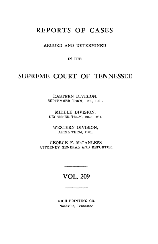 handle is hein.statereports/rcadsctn0209 and id is 1 raw text is: REPORTS OF

CASES

ARGUED AND DETERMINED
IN THE

SUPREME COURT OF

TENNESSEE

EASTERN DIVISION,
SEPTEMBER TERM, 1960, 1961.
MIDDLE DIVISION,
DECEMBER TERM, 1960, 1961.
WESTERN DIVISION,
APRIL TERM, 1961.
GEORGE F. McCANLESS
ATTORNEY GENERAL AND REPORTER.
VOL. 209

RICH PRINTING CO.
Nashville, Tennessee


