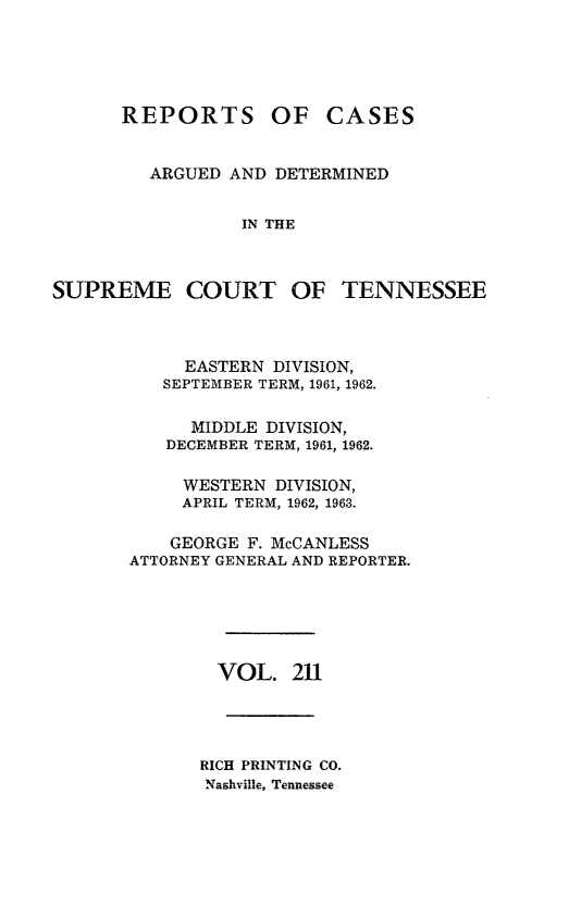 handle is hein.statereports/rcadsctn0211 and id is 1 raw text is: REPORTS OF CASES
ARGUED AND DETERMINED
IN THE
SUPREME COURT OF TENNESSEE

EASTERN DIVISION,
SEPTEMBER TERM, 1961, 1962.
MIDDLE DIVISION,
DECEMBER TERM, 1961, 1962.
WESTERN DIVISION,
APRIL TERM, 1962, 1963.
GEORGE F. McCANLESS
ATTORNEY GENERAL AND REPORTER.
VOL. 211
RICH PRINTING CO.
Nashville, Tennessee



