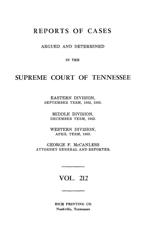 handle is hein.statereports/rcadsctn0212 and id is 1 raw text is: REPORTS

OF CASES

ARGUED AND DETERMINED
IN THE

SUPREME COURT OF

TENNESSEE

EASTERN DIVISION,
SEPTEMBER TERM, 1962, 1963.
MIDDLE DIVISION,
DECEMBER TERM, 1962.
WESTERN DIVISION,
APRIL TERM, 1963.
GEORGE F. McCANLESS
ATTORNEY GENERAL AND REPORTER.
VOL. 212
RICH PRINTING CO.
Nashville, Tennessee


