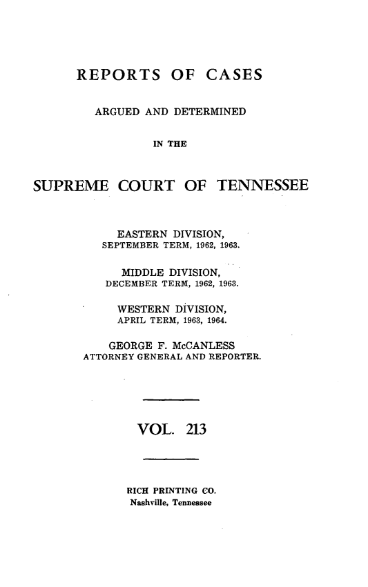 handle is hein.statereports/rcadsctn0213 and id is 1 raw text is: REPORTS OF

CASES

ARGUED AND DETERMINED
IN THE

SUPREME COURT OF TENNESSEE
EASTERN DIVISION,
SEPTEMBER TERM, 1962, 1963.
MIDDLE DIVISION,
DECEMBER TERM, 1962, 1963.
WESTERN DIVISION,
APRIL TERM, 1963, 1964.
GEORGE F. McCANLESS
ATTORNEY GENERAL AND REPORTER.
VOL. 213
RICH PRINTING CO.
Nashville, Tennessee


