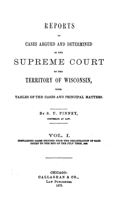 handle is hein.statereports/rcadterwi0001 and id is 1 raw text is: 





        REPORTS

             OF

CASES ARGUED AND DETERMINED

           IN THE


SUPREMTE COURT

                OF THE

     TERRITORY OF WISCONSIN,

                WITH

TABLES OF THE CASES AND PRINCIPAL MATTERS.



          By S. U. PINNEY,
             COUMMOR AT LAW.



             VOE. I.
 CO1TAn NG CAsM DECDED FROM THE ORGANUATION OF sAD
      COURT TO THE END OF THE JULY TERM, IM






              CHICAGO:
          CALLAGHAN & CO.,
             LAW PUBLISHERS.
                 1872.


