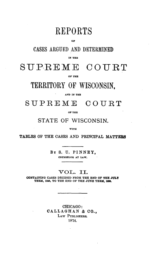 handle is hein.statereports/rcadterwi0002 and id is 1 raw text is: 





           REPORTS
                OF

    CASES ARGUED AND DETERMINED
                IN THE

SUPREME COURT
                OF THE

    TERRITORY OF WISCONSIN,
              AND IN THE

  SUPREME COURT
               OF THE

      STATE OF WISCONSIN.
                WITH
TABLES OF THE CASES AND PRINCIPAL MATTEM


          By S. U. PINNEY,
            COUNSELOR AT LAW.


            VOL. II.
  CONTAINING CASES DECIDED FROM THE END OF THE JULI
     TERM, 1846, TO THE END OF THE JUNE TERM, IBM




              CHICAGO:
         CALLAGHAN & CO.,
            LAW PUBLISHERS.
                181l4.



