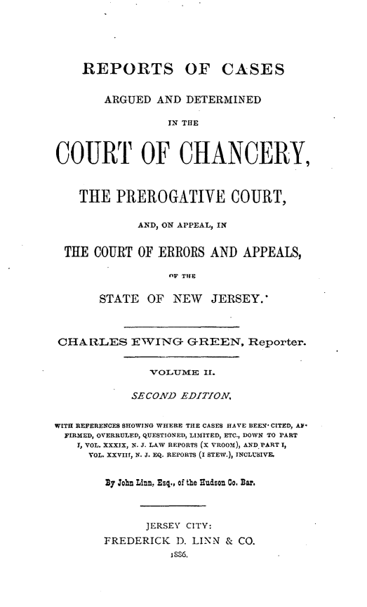handle is hein.statereports/rcaedcch0002 and id is 1 raw text is: REPORTS

OF CASES

ARGUED AND DETERMINED
IN THE
COURT OF CHANCERY,
THE PREROGATIVE COURT,
AND, ON APPEAL, IN
THE COURT OF ERRORS AND APPEALS,
OF THE
STATE OF NEW JERSEY.'
CHARLES EWING GREEN, Reporter.
VOLUM E IT.
SECOND EDITION.
WITH REERENCES SHOWING WHERE THE CASES HAVE BEEN- CITED, A 
FIRXED, OVERRULED, QUESTIONED, LIMITED, ETC., DOWN TO PART
r, VOL. XXXIX, N. J. LAW REPORTS (X VROOxd), AND PART I,
VOL. XXVIIH, N. J. EQ. REPORTS (I STEW.), INCLUSIVE.
By John Linn, Esq., of the Thudson Go. Bar.
JERSEY CITY:
FREDERICK 1). LINN & CO.
iSS6.


