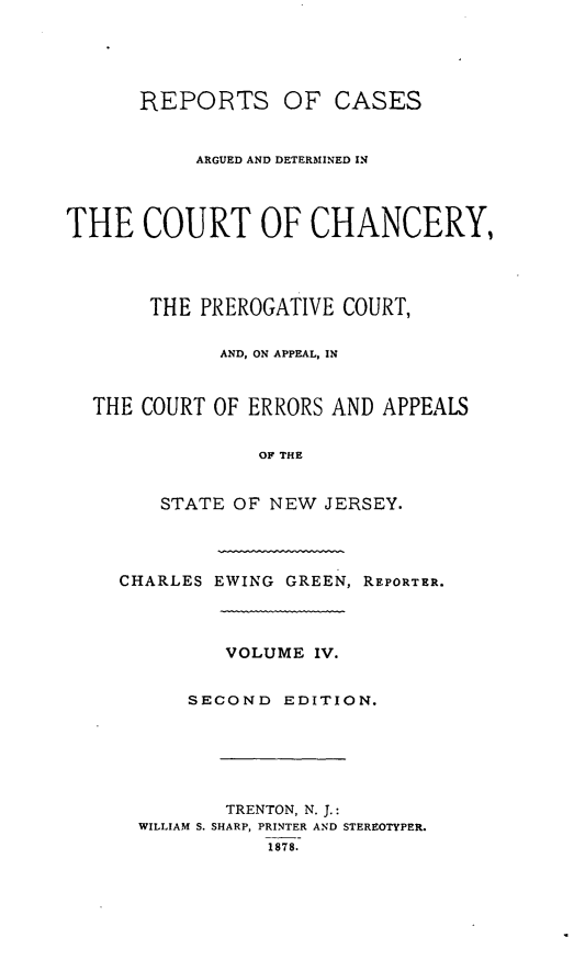 handle is hein.statereports/rcaedcch0004 and id is 1 raw text is: REPORTS OF CASES
ARGUED AND DETERMINED IN
THE COURT OF CHANCERY,
THE PREROGATIVE COURT,
AND, ON APPEAL, IN
THE COURT OF ERRORS AND APPEALS
OF THE
STATE OF NEW JERSEY.

CHARLES EWING GREEN, REPORTER.
VOLUME IV.
SECOND EDITION.
TRENTON, N. J.:
WILLIAM S. SHARP, PRINTER AND STEREOTYPER.
1878.


