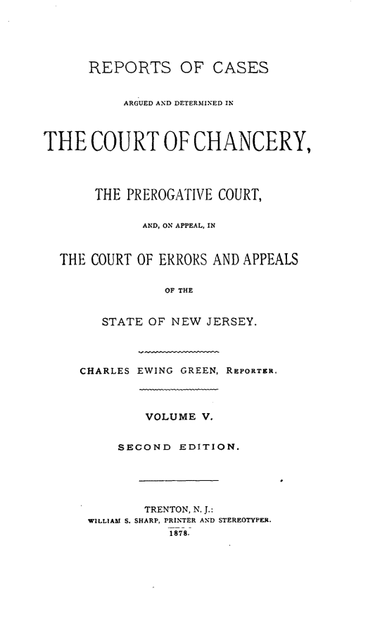 handle is hein.statereports/rcaedcch0005 and id is 1 raw text is: REPORTS OF CASES
ARGUED AND DETERMINED IN
THE COURT OF CHANCERY,
THE PREROGATIVE COURT,
AND, ON APPEAL, IN
THE COURT OF ERRORS AND APPEALS
OF THE
STATE OF NEW JERSEY.
CHARLES EWING GREEN, REPORTER.
VOLUME V.
SECOND EDITION.
TRENTON, N. J.:
WILLIAM S. SHARP, PRINTER AND STEREOTYPER.
1878.


