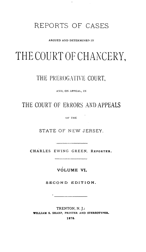 handle is hein.statereports/rcaedcch0006 and id is 1 raw text is: REPORTS OF CASES
ARGUED AND DETERMINED IN
THE COURT OF CHANCERY,
THE PI IOGATIVE COURT,
AND, ON APPEAL., IN
THE COURT OF ERRORS ANI) APPEALS
OF THE
STATE OF NEW JERSEY.
CHARLES EWING GREEN. REPORTER.
VOLUME VI.
SECOND EDITION.
TRENTON, N. J.:
WILLIAM S. SHARP, PRINTER AND STEREOTYPER.
1878.


