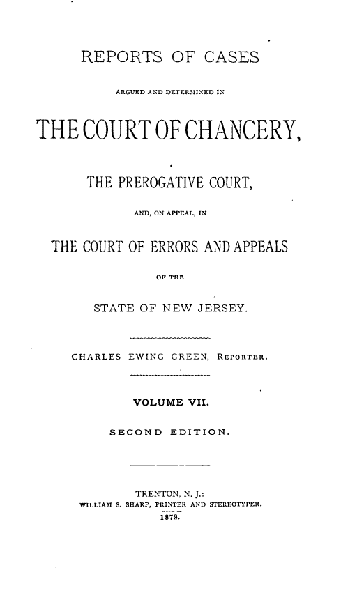 handle is hein.statereports/rcaedcch0007 and id is 1 raw text is: REPORTS OF CASES
ARGUED AND DETERMINED IN
THE COURT OF CHANCERY,
THE PREROGATIVE COURT,
AND, ON APPEAL, IN
THE COURT OF ERRORS AND APPEALS
OF THE
STATE OF NEW JERSEY.
CHARLES EWING GREEN, REPORTER.
VOLUME VII.
SECOND EDITION.
TRENTON, N. J.:
WILLIAM S. SHARP, PRINTER AND STEREOTYPER.
1879.


