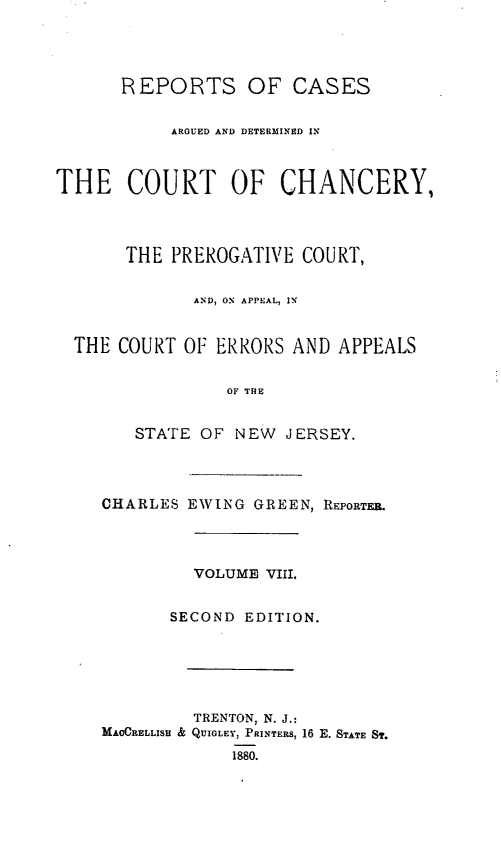 handle is hein.statereports/rcaedcch0008 and id is 1 raw text is: REPORTS OF CASES
ARGUED AND DETERMINED IN
THE COURT OF CHANCERY,
THE PREROGATIVE COURT,
AND, ON APPEAL, IN
THE COURT OF ERRORS AND APPEALS
OF THE
STATE OF NEW JERSEY.
CHARLES EWING GREEN, REPORTFA.
VOLUME VIII.
SECOND EDITION.
TRENTON, N. J.:
MAOCRELLISH & QUIGLEY, PRINTERS, 16 E. STATE ST.
1880.


