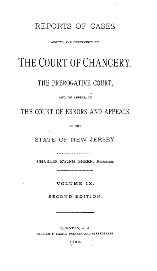 handle is hein.statereports/rcaedcch0009 and id is 1 raw text is: REPORTS OF CASES
ARGUED AND DETERMINED 'IN
THE COURT OF CHANCERY,
THE PREROGATIVE COURT,
AND, ON APPEAL, IN
THE COURT OF ERRORS AND APPEALS
OF THE
STATE OF NEW JERSEY

CHARLES EWING GREEN, REPORTER.
VOLUME IX.
SECOND EDITION.
TRENTON, N. J.
WILLIAM S. SHARP, PRINTER AND STEREOTYPER.
1880.


