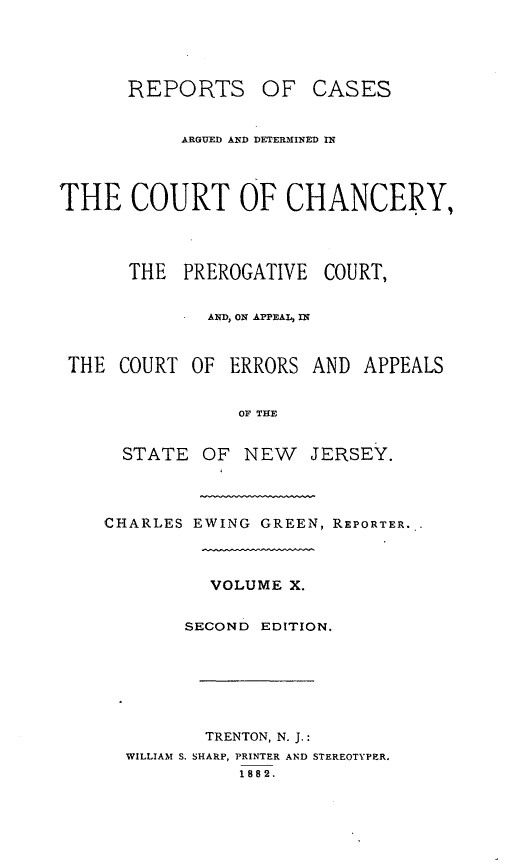 handle is hein.statereports/rcaedcch0010 and id is 1 raw text is: REPORTS OF CASES
ARGUED AND DETERMINED IN
THE COURT OF CHANCERY,
THE PREROGATIVE COURT,
AND, ON APPEAL, IN
THE COURT OF ERRORS AND APPEALS
OF THE
STATE OF NEW JERSEY.

CHARLES EWING GREEN, REPORTER..
VOLUME X.
SECOND EDITION.
TRENTON, N. J.:
WILLIAM S. SHARP, PRINTER AND STEREOTYPER.
1882.


