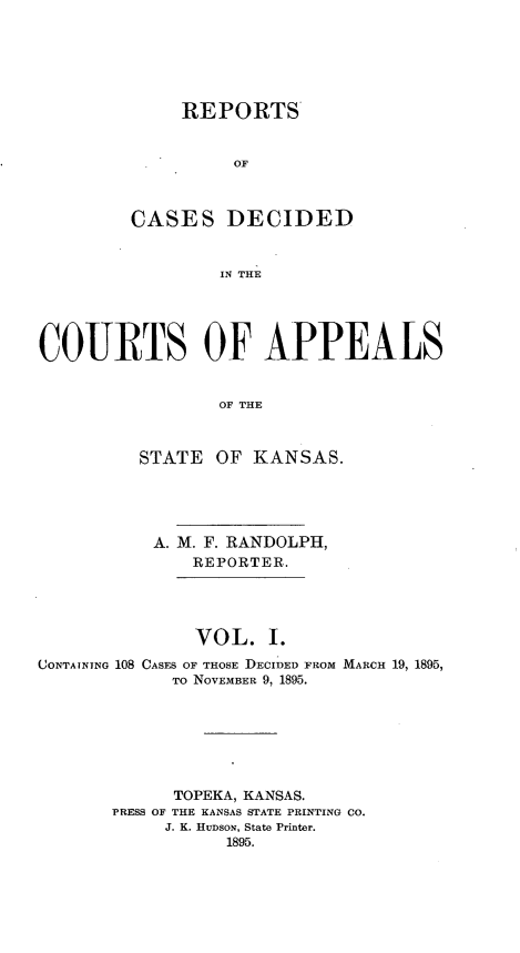handle is hein.statereports/rcapks0001 and id is 1 raw text is: 






     REPORTS


          OF



CASES DECIDED


        IN THE


COURTS OF APPEALS


                 OF THE



          STATE OF KANSAS.


           A. M. F. RANDOLPH,
               REPORTER.




               VOL. I.
CONTAINING 108 CASES OF THOSE DECIDED FROM MARCH 19, 1895,
             TO NOVEMBER 9, 1895.







             TOPEKA, KANSAS.
       PRESS OF THE KANSAS STATE PRINTING CO.
            J. K. HUDsoN, State Printer.
                  1895.


