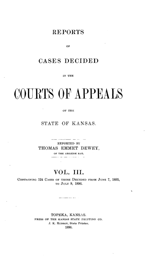 handle is hein.statereports/rcapks0003 and id is 1 raw text is: 







              REPORTS


                   OF



         CASES DECIDED


                  IN THE





COURTS OF APPEALS


                  OF THE


          STATE OF KANSAS.




                REPORTED BY
         THOMAS EMMET DE WEY,
              OF THE ABILENE BAR.




              VOL. III.
 CONTAINING 124 CASES OF THOSE DECIDED FROM JUNE 7, 1895,
               TO JULY 9, 1896.







             TOPEKA, KANSAS.
       PRESS OF THE KANSAS STATE PRINTING CO.
             J. K. HUDSON, State Printer,
                   1896.


