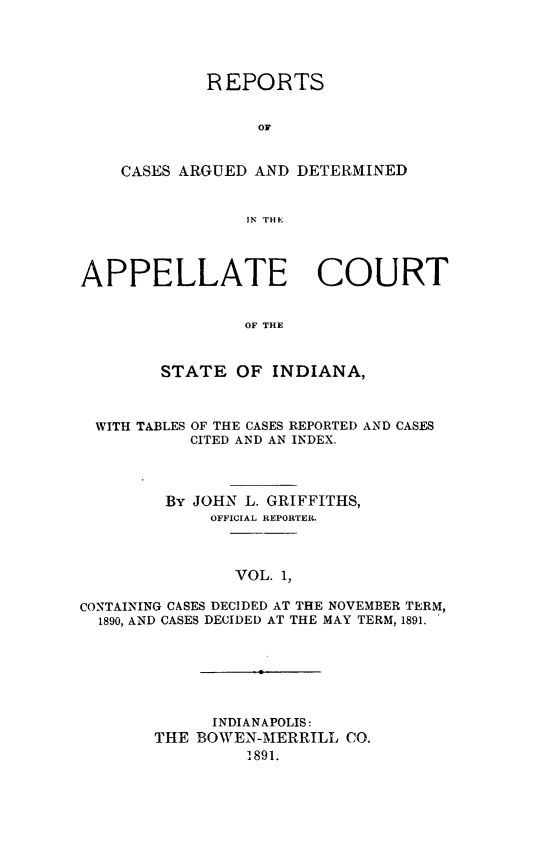 handle is hein.statereports/rcappind0001 and id is 1 raw text is: REPORTS
CA
CASES ARGUED AND DETERMINED
IN THE

APPELLATE COURT
OF THE
STATE OF INDIANA,
WITH TABLES OF THE CASES REPORTED AND CASES
CITED AND AN INDEX.
By JOHN L. GRIFFITHS,
OFFICIAL REPORTER.
VOL. 1,
CONTAINING CASES DECIDED AT THE NOVEMBER TERM,
1890, AND CASES DECIDED AT THE MAY TERM, 1891.

INDIANAPOLIS:
THE BOWEN-MERRILL CO.
1891.


