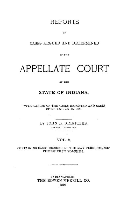 handle is hein.statereports/rcappind0002 and id is 1 raw text is: REPORTS
OF
CASES ARGUED AND DETERMINED
IN TLHE

APPELLATE COURT
OF THE
STATE OF INDIANA,
WITH TABLES OF THE CASES REPORTED AND CASES
CITED AND AN INDEX.
By JOHN L. GRIFFITHS,
OFFICIAL REPORTER.
VOL. 2,
CONTAINING CASES DECIDED AT THE MAY TERM, 1891, NOT
PUBLISHED IN VOLUME 1.

INDIANAPOLIS:
THE BOWEN-MERRILL CO.
1891.


