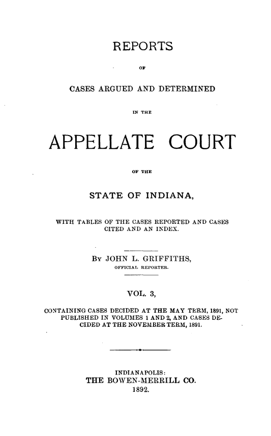 handle is hein.statereports/rcappind0003 and id is 1 raw text is: REPORTS
OC
CASES ARGUED AND DETERMINED
IN THE

APPELLATE COURT
OF THE
STATE OF INDIANA,

WITH TABLES

OF THE CASES REPORTED AND CASES
CITED AND AN INDEX.

By JOHN L. GRIFFITHS,
OFFICIAL REPORTER.
VOL. 3,
CONTAINING CASES DECIDED AT THE MAY TERM, 1891, NOT
PUBLISHED IN VOLUMES 1 AND 2, AND CASES DE-
CIDED AT THE NOVEMBER TERM, 1891.

INDIANAPOLIS:
THE BOWEN-MERRILL CO.
1892.


