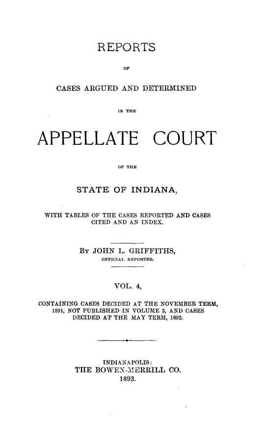 handle is hein.statereports/rcappind0004 and id is 1 raw text is: REPORTS
OF
CASES ARGUED AND DETERMINED
IN THE

APPELLATE COURT
OF THE
STATE OF INDIANA,
WITH TABLES OF THE CASES REPORTED AND CASES
CITED AND AN INDEX.
By JOHN L. GRIFFITHS,
OFFICIAL REPORTER.
VOL. 4,
CONTAINING CASES DECIDED AT THE NOVEMBER TERM,
1891, NOT PUBLISHED IN VOLUME 3, AND CASES
DECIDED AT THE MAY TERM, 1892.

INDIANAPOLIS:
THE BOWEN-MERRILL CO.
1893.


