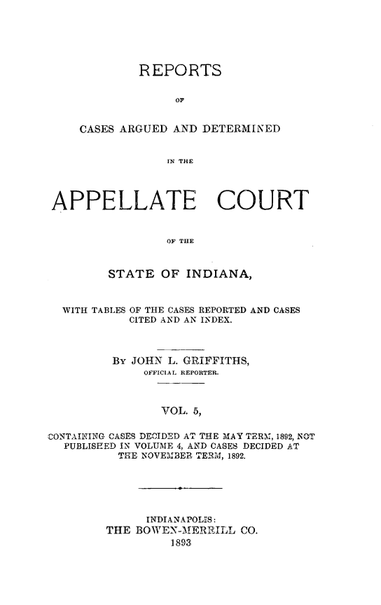 handle is hein.statereports/rcappind0005 and id is 1 raw text is: REPORTS
OC
CASES ARGUED AND DETERMINED
IN THE

APPELLATE COURT
OF THE
STATE OF INDIANA,
WITH TABLES OF THE CASES REPORTED AND CASES
CITED AND AN INDEX.
By JOHN L. GRIFFITHS,
OFFICIAL REPORTER.
VOL. 5,
CONTAINING CASES DECIDED AT THE MAY TERM, 1892, NOT
PUBLISHED IN VOLUME 4, AND CASES DECIDED AT
THE NOVEMBER TERM, 1892.

INDIANAPOLIS:
THE BOWEX-MERRILL CO.
1893


