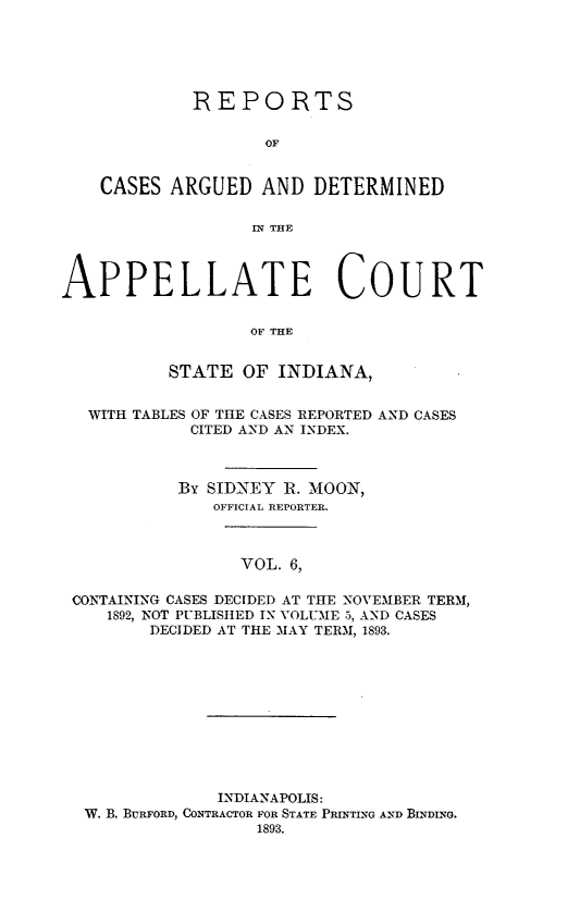 handle is hein.statereports/rcappind0006 and id is 1 raw text is: REPORTS
OF
CASES ARGUED AND DETERMINED
I THE
APPELLATE COURT
OF THE
STATE OF INDIANA,
WITH TABLES OF THE CASES REPORTED AND CASES
CITED AND AN INDEX.
By SIDNEY R. MOON,
OFFICIAL REPORTER.
VOL. 6,
CONTAINING CASES DECIDED AT THE NOVEMBER TERM,
1892, NOT PUBLISHED IN VOLUME 5, AND CASES
DECIDED AT THE MAY TERM, 1893.
INDIANAPOLIS:
W. B. BURFORD, CONTRACTOR FOR STATE PRINTING AND BINDING.
1893.


