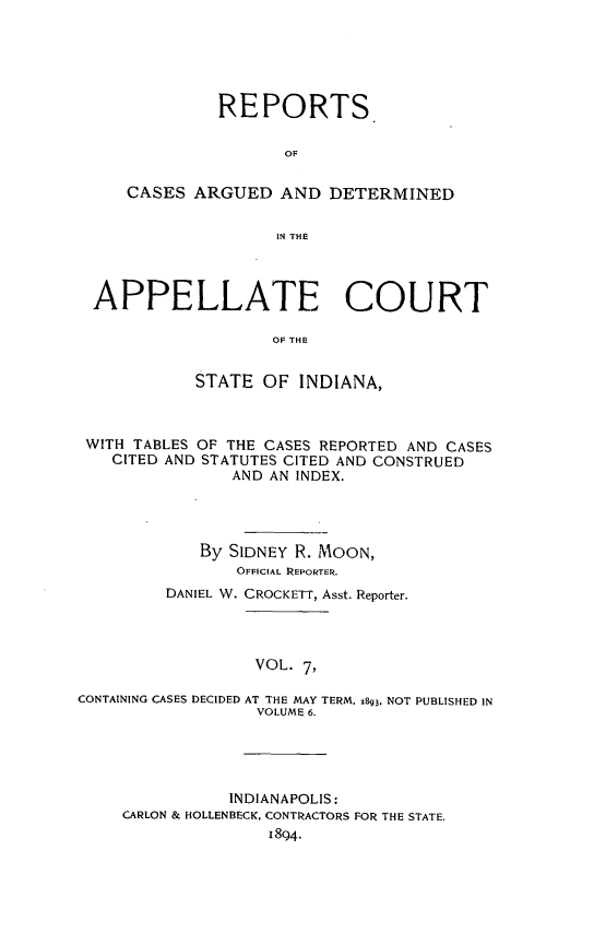 handle is hein.statereports/rcappind0007 and id is 1 raw text is: REPORTS
OF
CASES ARGUED AND DETERMINED
IN THE

APPELLATE COURT
OF THE
STATE OF INDIANA,
WITH TABLES OF THE CASES REPORTED AND CASES
CITED AND STATUTES CITED AND CONSTRUED
AND AN INDEX.
By SIDNEY R. MOON,
OFFICIAL REPORTER.
DANIEL W. CROCKETT, Asst. Reporter.
VOL. 7,
CONTAINING CASES DECIDED AT THE MAY TERM, 1893, NOT PUBLISHED IN
VOLUME 6.

INDIANAPOLIS:
CARLON & HOLLENBECK, CONTRACTORS FOR THE STATE.
1894.


