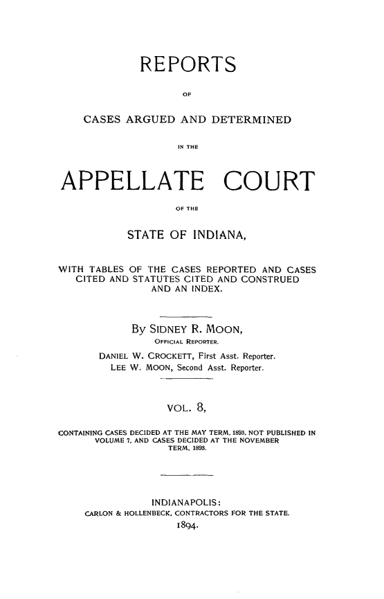 handle is hein.statereports/rcappind0008 and id is 1 raw text is: REPORTS
OF
CASES ARGUED AND DETERMINED
IN THE
APPELLATE COURT
OF THE
STATE OF INDIANA,
WITH TABLES OF THE CASES REPORTED AND CASES
CITED AND STATUTES CITED AND CONSTRUED
AND AN INDEX.
By SIDNEY R. MOON,
OFFICIAL REPORTER.
DANIEL W. CROCKETT, First Asst. Reporter.
LEE W. MOON, Second Asst. Reporter.
VOL. 8,
CONTAINING CASES DECIDED AT THE MAY TERM, 1893. NOT PUBLISHED IN
VOLUME 7, AND CASES DECIDED AT THE NOVEMBER
TERM, 1893.

INDIANAPOLIS:
CARLON & HOLLENBECK, CONTRACTORS FOR THE STATE.
1894.


