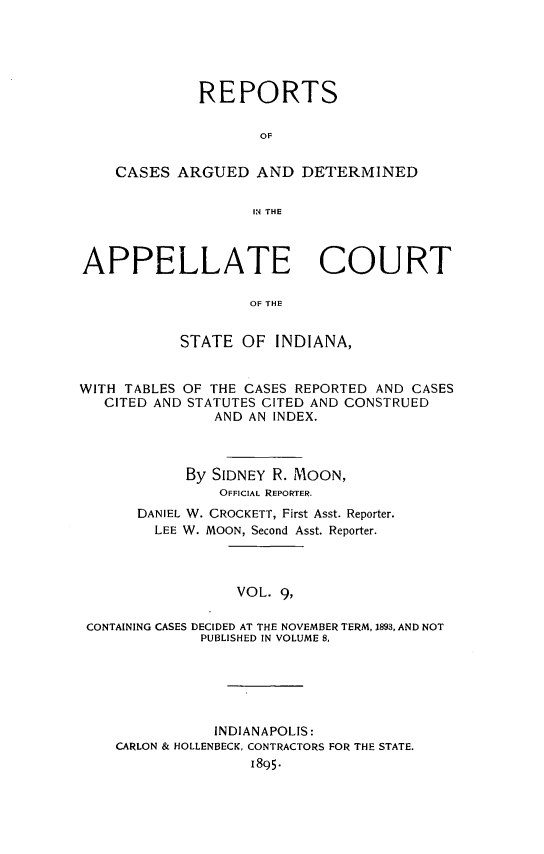 handle is hein.statereports/rcappind0009 and id is 1 raw text is: REPORTS
OF
CASES ARGUED AND DETERMINED
IN THE
APPELLATE COURT
OF THE
STATE OF INDIANA,
WITH TABLES OF THE CASES REPORTED AND CASES
CITED AND STATUTES CITED AND CONSTRUED
AND AN INDEX.
By SIDNEY R. MOON,
OFFICIAL REPORTER.
DANIEL W. CROCKETT, First Asst. Reporter.
LEE W. MOON, Second Asst. Reporter.
VOL. 9,
CONTAINING CASES DECIDED AT THE NOVEMBER TERM, 1893, AND NOT
PUBLISHED IN VOLUME 8,

INDIANAPOLIS:
CARLON & HOLLENBECK, CONTRACTORS FOR THE STATE.
1895-


