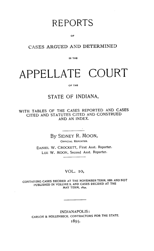handle is hein.statereports/rcappind0010 and id is 1 raw text is: REPORTS
OF
CASES ARGUED AND DETERMINED
IN THE
APPELLATE COURT
OF THE
STATE OF INDIANA,
WITH TABLES OF THE CASES REPORTED AND CASES
CITED AND STATUTES CITED AND CONSTRUED
AND AN INDEX.
By SIDNEY R. MOON,
OFFICIAL REPORTER.
DANIEL W. CROCKETT, First Asst. Reporter.
LEE W. MOON, Second Asst. Reporter.
VOL. 10,
CONTAINING CASES DECIDED AT THE NOVEMBER TERM, 1893. AND NOT
PUBLISHED IN VOLUME 9, AND CASES DECIDED AT THE
MAY TERM, 1894,

INDIANAPOLIS:
CARLON & HOLLENBECK, CONTRACTORS FOR THE STATE.
1895.


