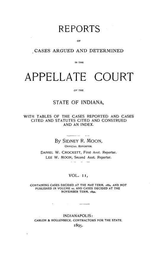 handle is hein.statereports/rcappind0011 and id is 1 raw text is: REPORTS
OF
CASES ARGUED AND DETERMINED
IN THE
APPELLATE COURT
Or THE
STATE OF INDIANA,
WITH TABLES OF THE CASES REPORTED AND CASES
CITED AND STATUTES CITED AND CONSTRUED
AND AN INDEX.
By SIDNEY R. MOON,
OFFICIAL REPORTER.
DANIEL W. CROCKETT, First Asst. Reporter.
LEE W. MOON, Second Asst. Reporter.
VOL. II,
CONTAINING CASES DECIDED AT THE MAY TERM, 1894, AND NOT
PUBLISHED IN VOLUME zo, AND CASES DECIDED AT THE
NOVEMBER TERM, 1894,

INDIANAPOLIS:
CARLON & HOLLENBECK, CONTRACTORS FOR THE STATE.
1895.


