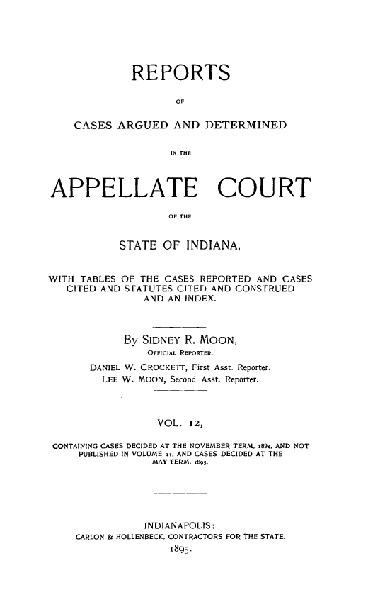 handle is hein.statereports/rcappind0012 and id is 1 raw text is: REPORTS
OF
CASES ARGUED AND DETERMINED
IN THE
APPELLATE COURT
OF THE
STATE OF INDIANA,
WITH TABLES OF THE CASES REPORTED AND CASES
CITED AND STATUTES CITED AND CONSTRUED
AND AN INDEX.
By SIDNEY R. MOON,
OFFICIAL REPORTER.
DANIEL W. CROCKETT, First Asst. Reporter.
LEE W. MOON, Second Asst. Reporter.
VOL. 12,
CONTAINING CASES DECIDED AT THE NOVEMBER TERM, 1894. AND NOT
PUBLISHED IN VOLUME I, AND CASES DECIDED AT THE
MAY TERM, 1895.

INDIANAPOLIS:
CARLON & HOLLENBECK, CONTRACTORS FOR THE STATE.


