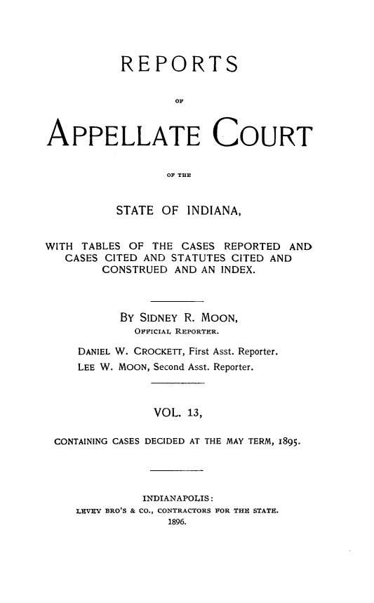 handle is hein.statereports/rcappind0013 and id is 1 raw text is: REPORTS
OF
APPELLATE COURT
OF TUB
STATE OF INDIANA,
WITH TABLES OF THE CASES REPORTED AND
CASES CITED AND STATUTES CITED AND
CONSTRUED AND AN INDEX.
BY SIDNEY R. MOON,
OFFICIAL REPORTER.
DANIEL W. CROCKETT, First Asst. Reporter.
LEE W. MOON, Second Asst. Reporter.
VOL. 13,
CONTAINING CASES DECIDED AT THE MAY TERM, 1895.

INDIANAPOLIS:
LEVEY BRO'S & CO., CONTRACTORS POR THE STATE.
1896.


