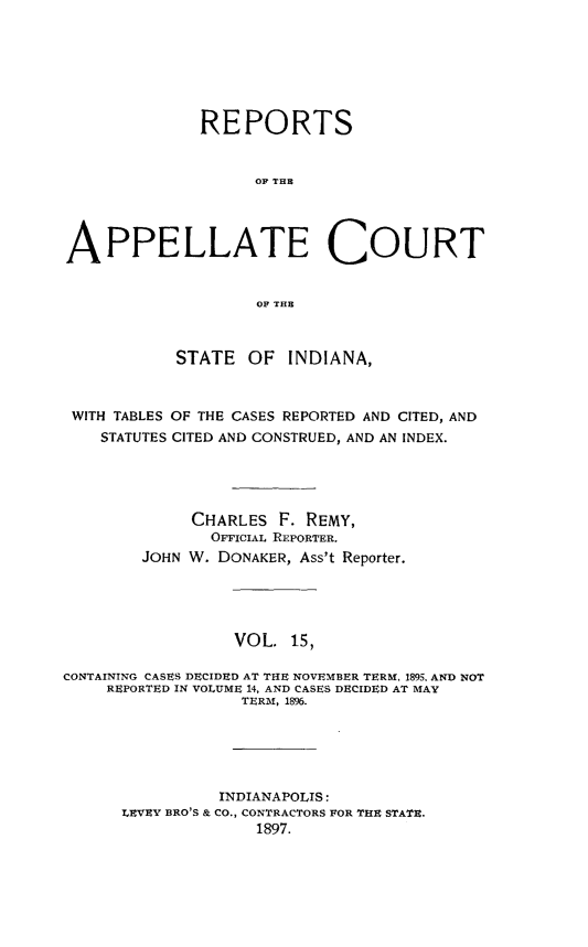 handle is hein.statereports/rcappind0015 and id is 1 raw text is: REPORTS
OF THE
APPELLATE COURT
OF THE
STATE OF INDIANA,
WITH TABLES OF THE CASES REPORTED AND CITED, AND
STATUTES CITED AND CONSTRUED, AND AN INDEX.
CHARLES F. REMY,
OFFICIAL REPORTER.
JOHN W. DONAKER, Ass't Reporter.
VOL. 15,
CONTAINING CASES DECIDED AT THE NOVEMBER TERM, 1895, AND NOT
REPORTED IN VOLUME 14, AND CASES DECIDED AT MAY
TERM, 1896.
INDIANAPOLIS:
LEVEY BRO'S & CO., CONTRACTORS FOR THE STATE.
1897.



