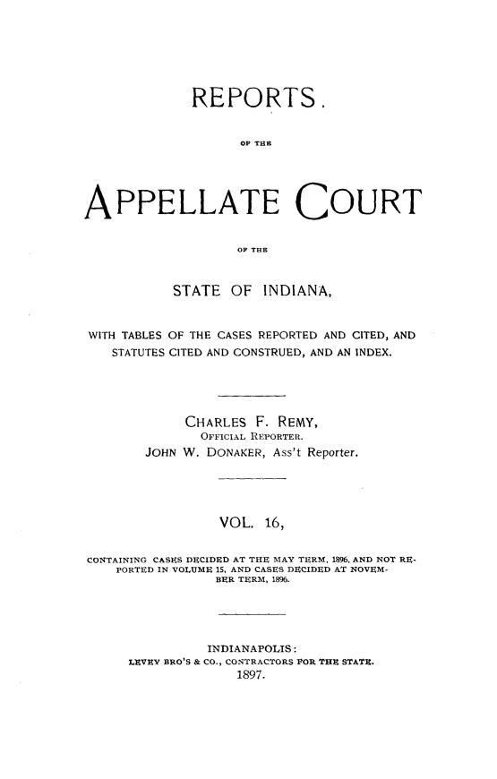 handle is hein.statereports/rcappind0016 and id is 1 raw text is: REPORTS.
OF THE
APPELLATE COURT
OF THE
STATE OF INDIANA,
WITH TABLES OF THE CASES REPORTED AND CITED, AND
STATUTES CITED AND CONSTRUED, AND AN INDEX.
CHARLES F. REMY,
OFFICIAL REPORTER.
JOHN W. DONAKER, Ass't Reporter.
VOL. 16,
CONTAINING CASES DECIDED AT THE MAY TERM, 1896, AND NOT RE-
PORTED IN VOLUME 15, AND CASES DECIDED AT NOVEM-
BER TERM, 1896.
INDIANAPOLIS:
LEVEY BRO'S & CO., CONTRACTORS POR THE STATE.
1897.


