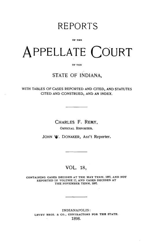 handle is hein.statereports/rcappind0018 and id is 1 raw text is: REPORTS
OF THE
APPELLATE COURT
OF THE
STATE OF INDIANA,
WITH TABLES OF CASES REPORTED AND CITED, AND STATUTES
CITED AND CONSTRUED, AND AN INDEX.
CHARLES F. REMY,
OFFICIAL REPORTER.
JOHN NW. DONAKER, Ass't Reporter.
VOL. 18,
CONTAINING CASES DECIDED AT THE MAY TERM, 1897, AND NOT
REPORTED IN VOLUME 17, AND CASES DECIDED AT
THE NOVEMBER TERM, 1897.
INDIANAPOLIS:
LEVEY BROS. & CO., CONTRACTORS POR THR STATE.
1898.


