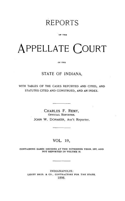 handle is hein.statereports/rcappind0019 and id is 1 raw text is: REPORTS
OF THE
APPELLATE COURT
OF THE
STATE OF INDIANA,
WITH TABLES OF THE CASES REPORTED AND CITED, AND
STATUTES CITED AND CONSTRUED, AND AN INDEX.
CHARLES F. REMY,
OFFICIAL REPORTER.
JOHN W. DONAKER, Ass't Reporter.
VOL. 19,
CONTAINING CASES DECIDED AT THE NOVEMBER TERM, 1897, AND
NOT REPORTED IN VOLUME 18.
INDIANAPOLIS:
LEVEY BROS. & CO., CONTRACTORS FOR THE STATE.
1898.


