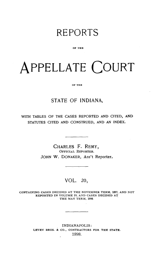 handle is hein.statereports/rcappind0020 and id is 1 raw text is: REPORTS
OF TIRE
APPELLATE COURT
OF THE
STATE OF INDIANA,
WITH TABLES OF THE CASES REPORTED AND CITED, AND
STATUTES CITED AND CONSTRUED, AND AN INDEX.
CHARLES F. REMY,
OFFICIAL REPORTER.
JOHN W. DONAKER, Ass't Reporter.
VOL. 20,
CONTAINING CASES DECIDED AT THE NOVEMBER TERM, 1897, AND NOT
REPORTED IN VOLUME 19, AND CASES DECIDED AT
THE MAY TERM, 1898,
INDIANAPOLIS:
LEVEY BROS. & CO., CONTRACTORS FOR THE STATE.
1898.


