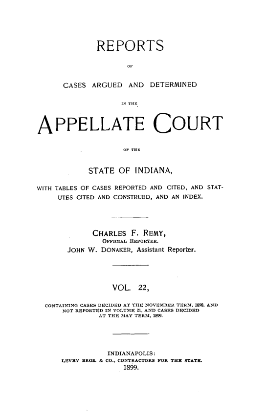 handle is hein.statereports/rcappind0022 and id is 1 raw text is: REPORTS
OF
CASES ARGUED AND DETERMINED
IN THE
APPELLATE COURT
STATE OF INDIANA,
WITH TABLES OF CASES REPORTED AND CITED, AND STAT-
UTES CITED AND CONSTRUED, AND AN INDEX.
CHARLES F. REMY,
OFFICIAL REPORTER.
JOHN W. DONAKER, Assistant Reporter.
VOL. 22,
CONTAINING CASES DECIDED AT THE NOVEMBER TERM, 1898, AND
NOT REPORTED IN VOLUME 21, AND CASES DECIDED
AT THE MAY TERM, 1899.
INDIANAPOLIS:
LEVEY BROS. & CO., CONTRACTORS FOR THE STATE.
1899.


