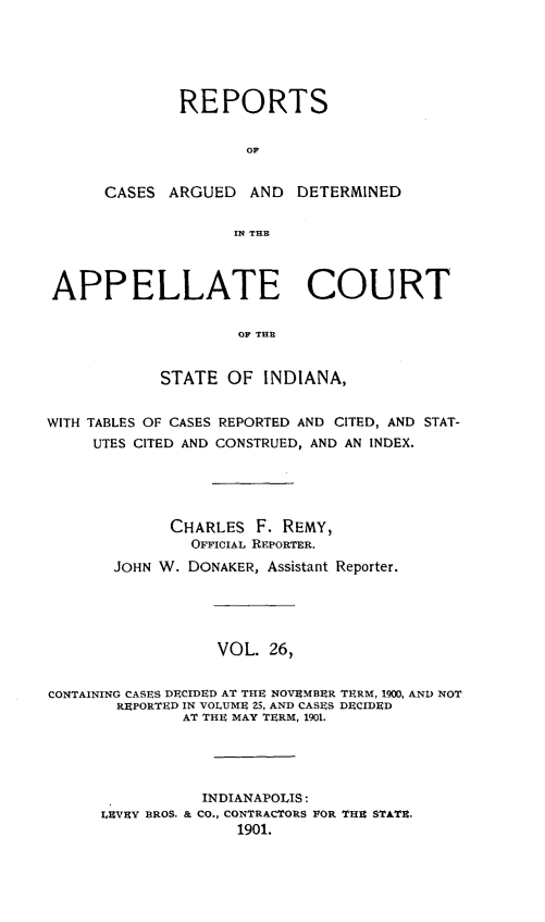 handle is hein.statereports/rcappind0026 and id is 1 raw text is: REPORTS
OF
CASES ARGUED AND DETERMINED
IN THE
APPELLATE COURT
OF THE
STATE OF INDIANA,
WITH TABLES OF CASES REPORTED AND CITED, AND STAT-
UTES CITED AND CONSTRUED, AND AN INDEX.
CHARLES F. REMY,
OFFICIAL REPORTER.
JOHN W. DONAKER, Assistant Reporter.
VOL. 26,
CONTAINING CASES DECIDED AT THE NOVEMBER TERM, 1900, AND NOT
REPORTED IN VOLUME 25, AND CASES DECIDED
AT THE MAY TERM, 1901.
INDIANAPOLIS:
LEVEY BROS. & CO., CONTRACTORS FOR THE STATE.
1901.


